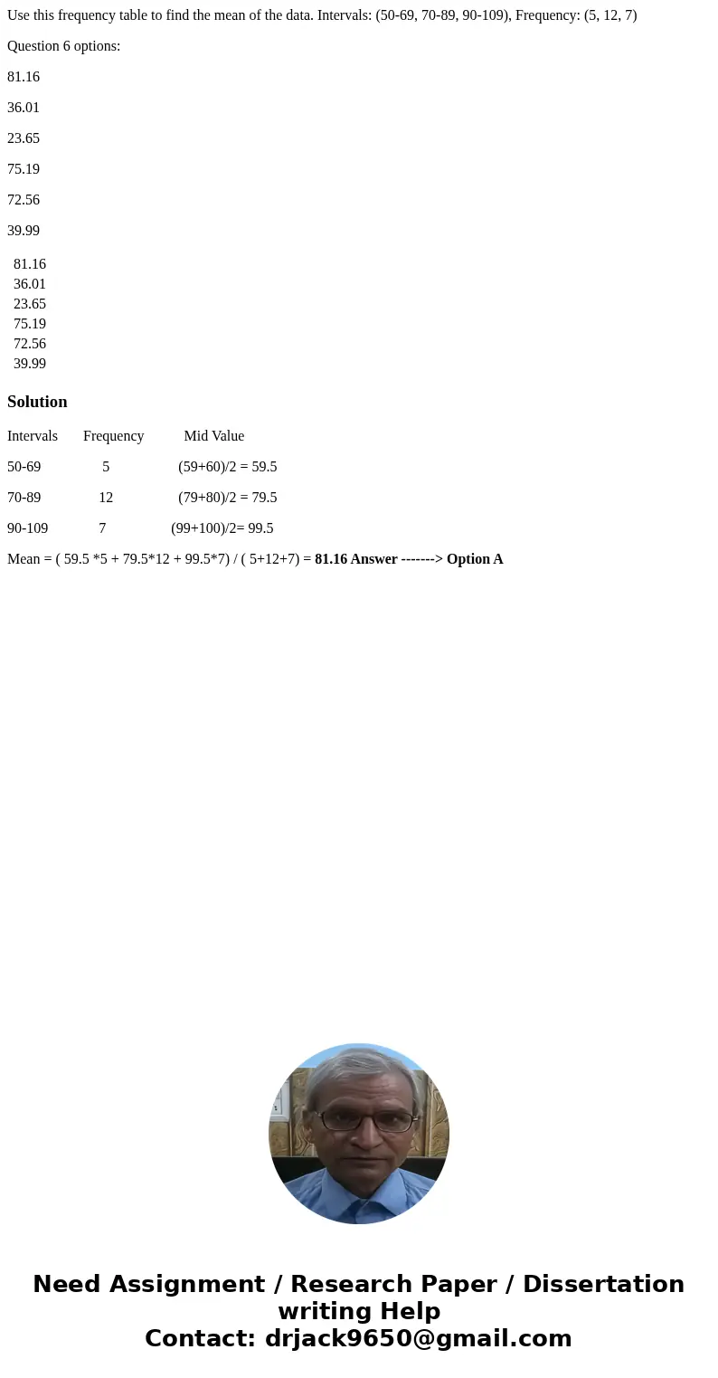 Use this frequency table to find the mean of the data. Intervals: (50-69, 70-89, 90-109), Frequency: (5, 12, 7) Question 6 options: 81.16 36.01 23.65 75.19 72.5 Use this frequency table to find the mean of the data. Intervals: (50-69, 70-89, 90-109), Frequency: (5, 12, 7) Question 6 options: 81.16 36.01 23.65 75.19 72.5