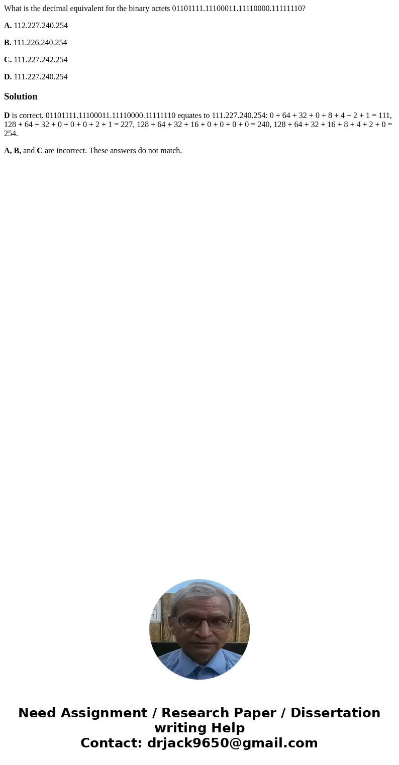What is the decimal equivalent for the binary octets 01101111.11100011.11110000.11111110? A. 112.227.240.254 B. 111.226.240.254 C. 111.227.242.254 D. 111.227.24 What is the decimal equivalent for the binary octets 01101111.11100011.11110000.11111110? A. 112.227.240.254 B. 111.226.240.254 C. 111.227.242.254 D. 111.227.24