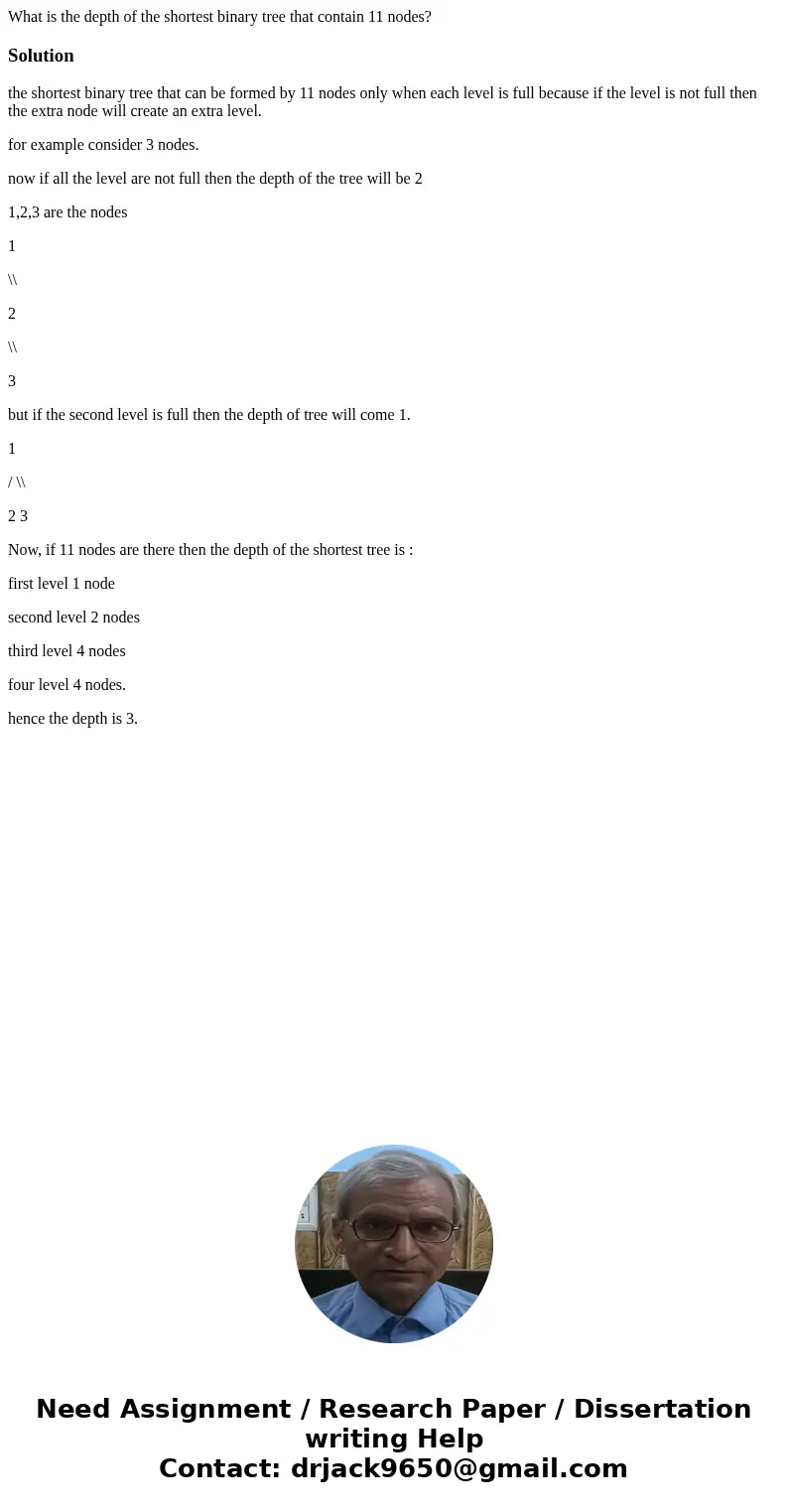What is the depth of the shortest binary tree that contain 11 nodes?Solutionthe shortest binary tree that can be formed by 11 nodes only when each level is full What is the depth of the shortest binary tree that contain 11 nodes?Solutionthe shortest binary tree that can be formed by 11 nodes only when each level is full