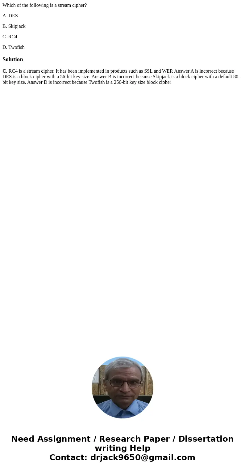 Which of the following is a stream cipher? A. DES B. Skipjack C. RC4 D. TwofishSolutionC. RC4 is a stream cipher. It has been implemented in products such as SS