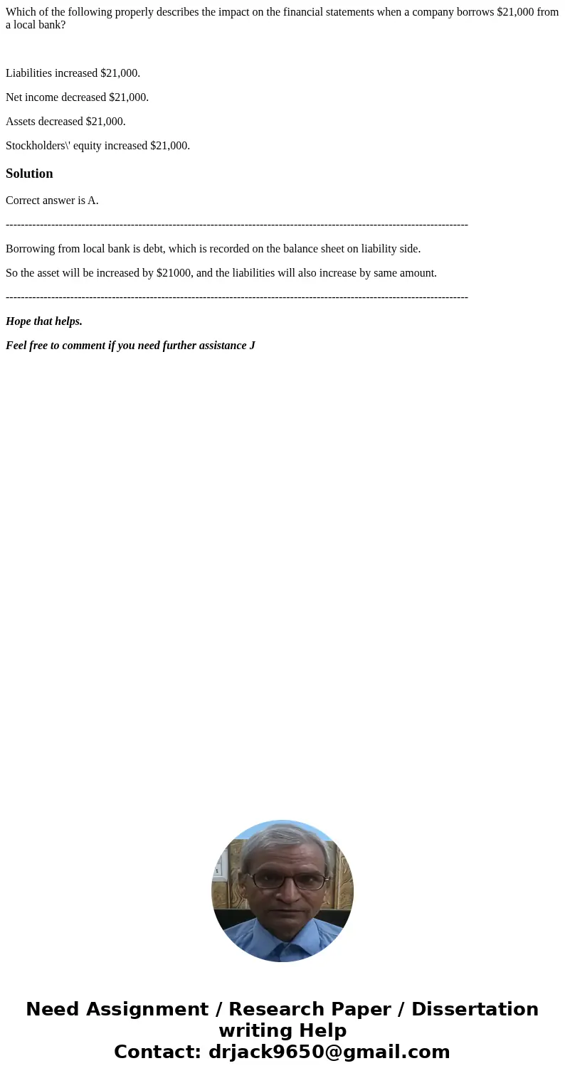 Which of the following properly describes the impact on the financial statements when a company borrows $21,000 from a local bank? Liabilities increased $21,000 Which of the following properly describes the impact on the financial statements when a company borrows $21,000 from a local bank? Liabilities increased $21,000
