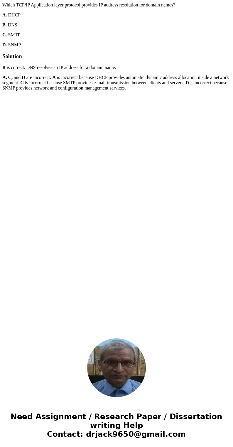 Which TCP/IP Application layer protocol provides IP address resolution for domain names? A. DHCP B. DNS C. SMTP D. SNMPSolutionB is correct. DNS resolves an IP 