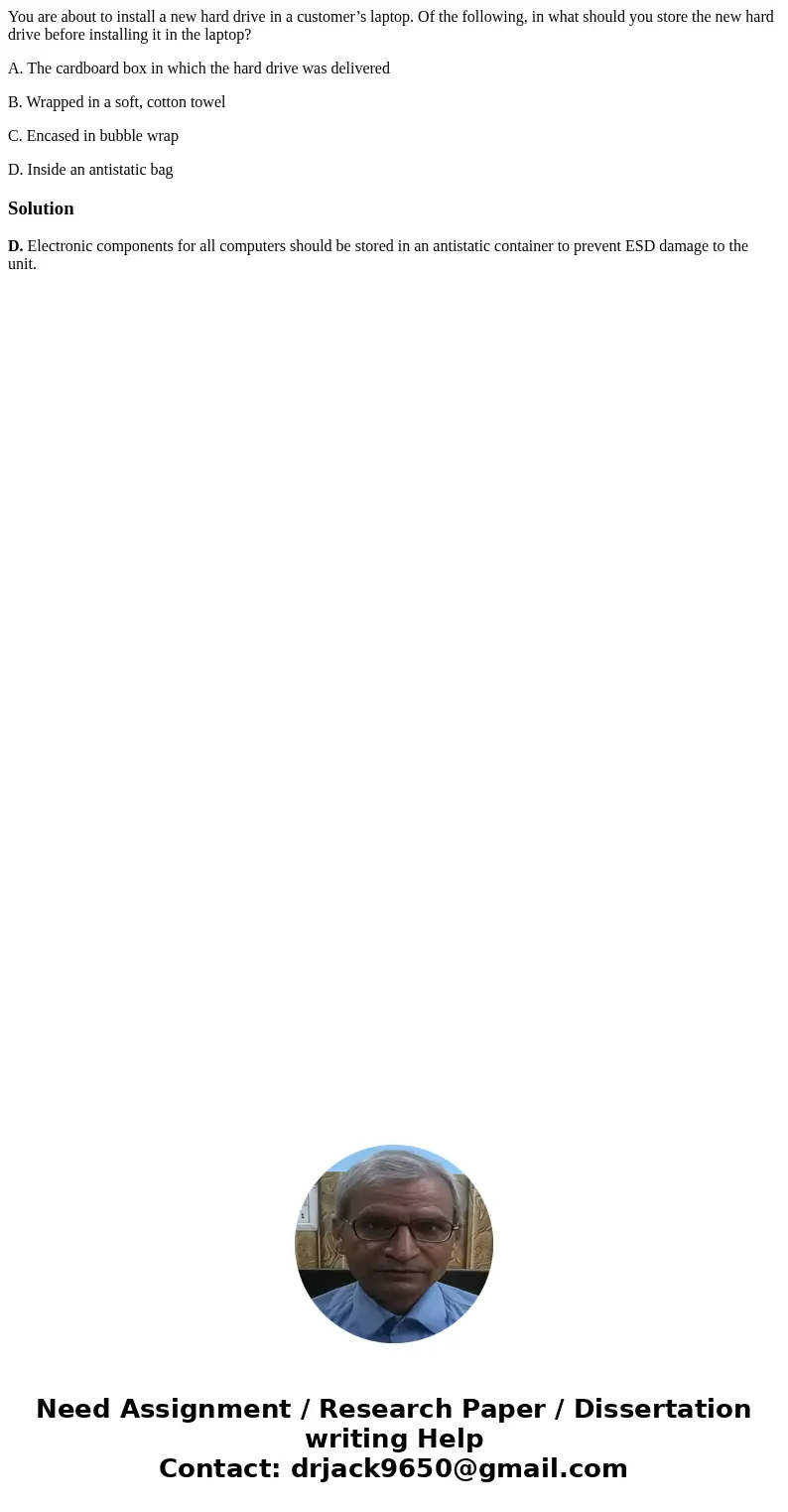 You are about to install a new hard drive in a customer’s laptop. Of the following, in what should you store the new hard drive before installing it in the lapt