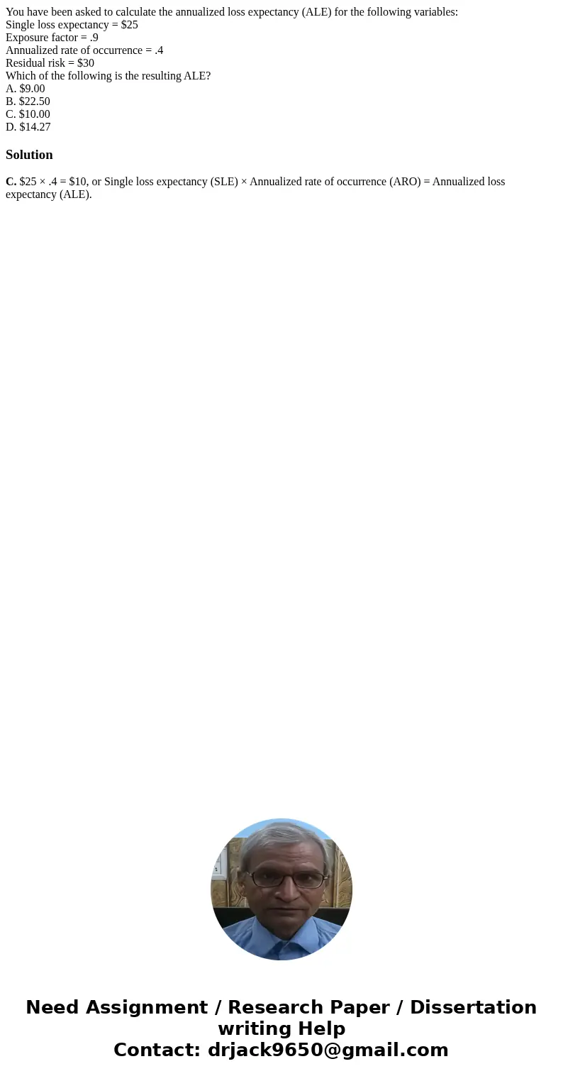 You have been asked to calculate the annualized loss expectancy (ALE) for the following variables: Single loss expectancy = $25 Exposure factor = .9 Annualized  You have been asked to calculate the annualized loss expectancy (ALE) for the following variables: Single loss expectancy = $25 Exposure factor = .9 Annualized