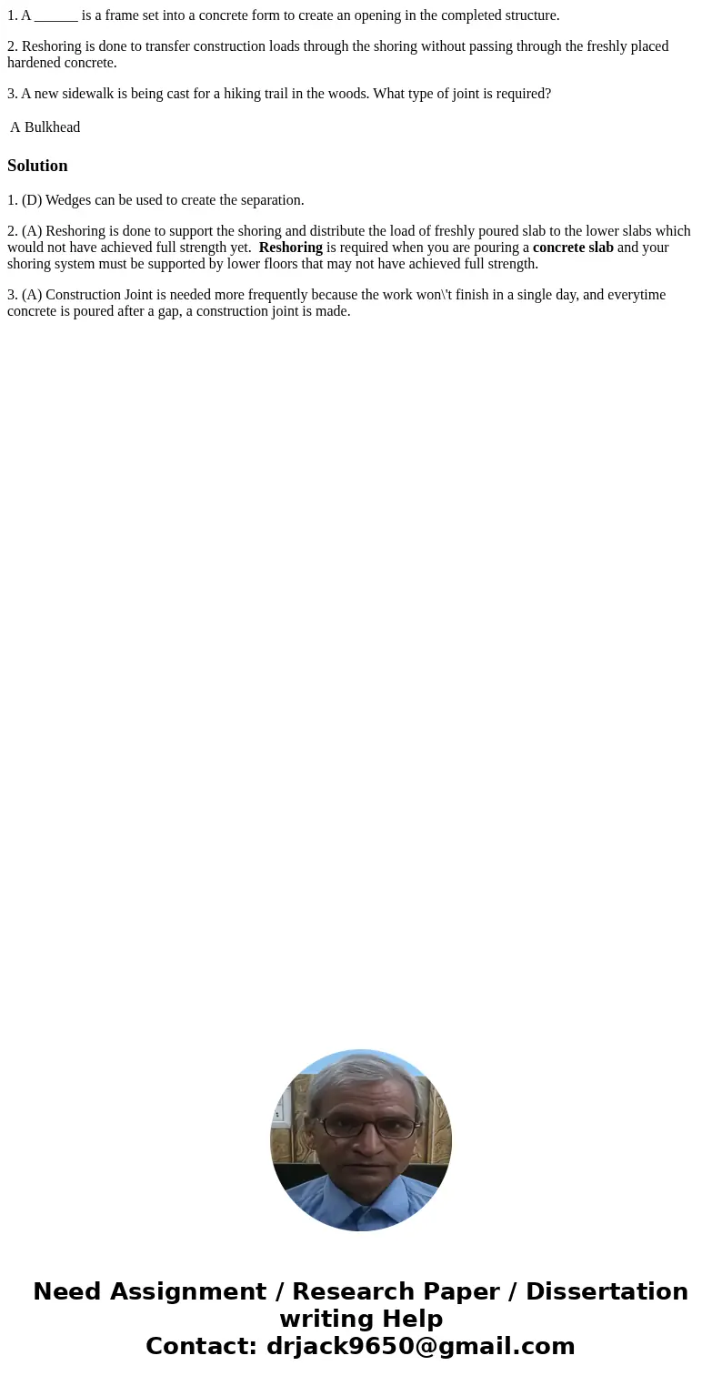 1. A ______ is a frame set into a concrete form to create an opening in the completed structure. 2. Reshoring is done to transfer construction loads through the