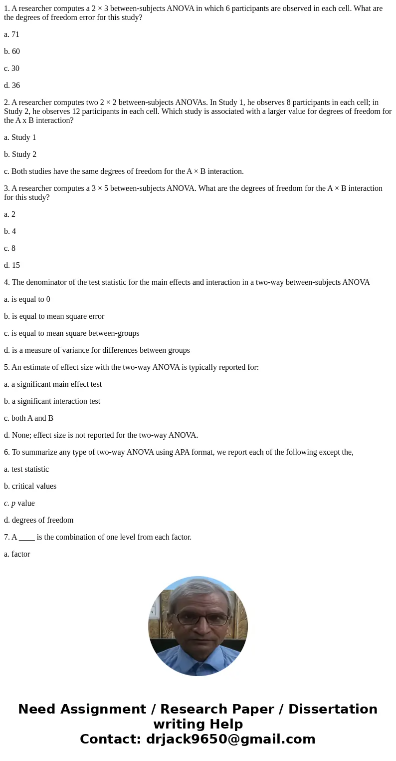 1. A researcher computes a 2 × 3 between-subjects ANOVA in which 6 participants are observed in each cell. What are the degrees of freedom error for this study? 1. A researcher computes a 2 × 3 between-subjects ANOVA in which 6 participants are observed in each cell. What are the degrees of freedom error for this study?