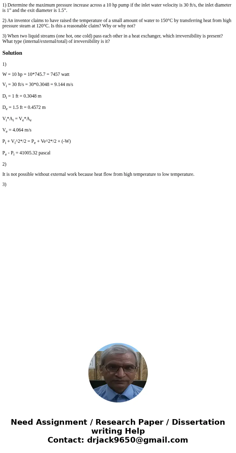 1) Determine the maximum pressure increase across a 10 hp pump if the inlet water velocity is 30 ft/s, the inlet diameter is 1” and the exit diameter is 1.5”. 2 1) Determine the maximum pressure increase across a 10 hp pump if the inlet water velocity is 30 ft/s, the inlet diameter is 1” and the exit diameter is 1.5”. 2