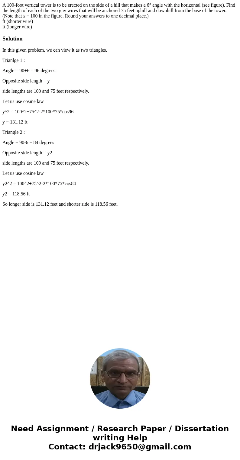 A 100-foot vertical tower is to be erected on the side of a hill that makes a 6° angle with the horizontal (see figure). Find the length of each of the two guy  A 100-foot vertical tower is to be erected on the side of a hill that makes a 6° angle with the horizontal (see figure). Find the length of each of the two guy