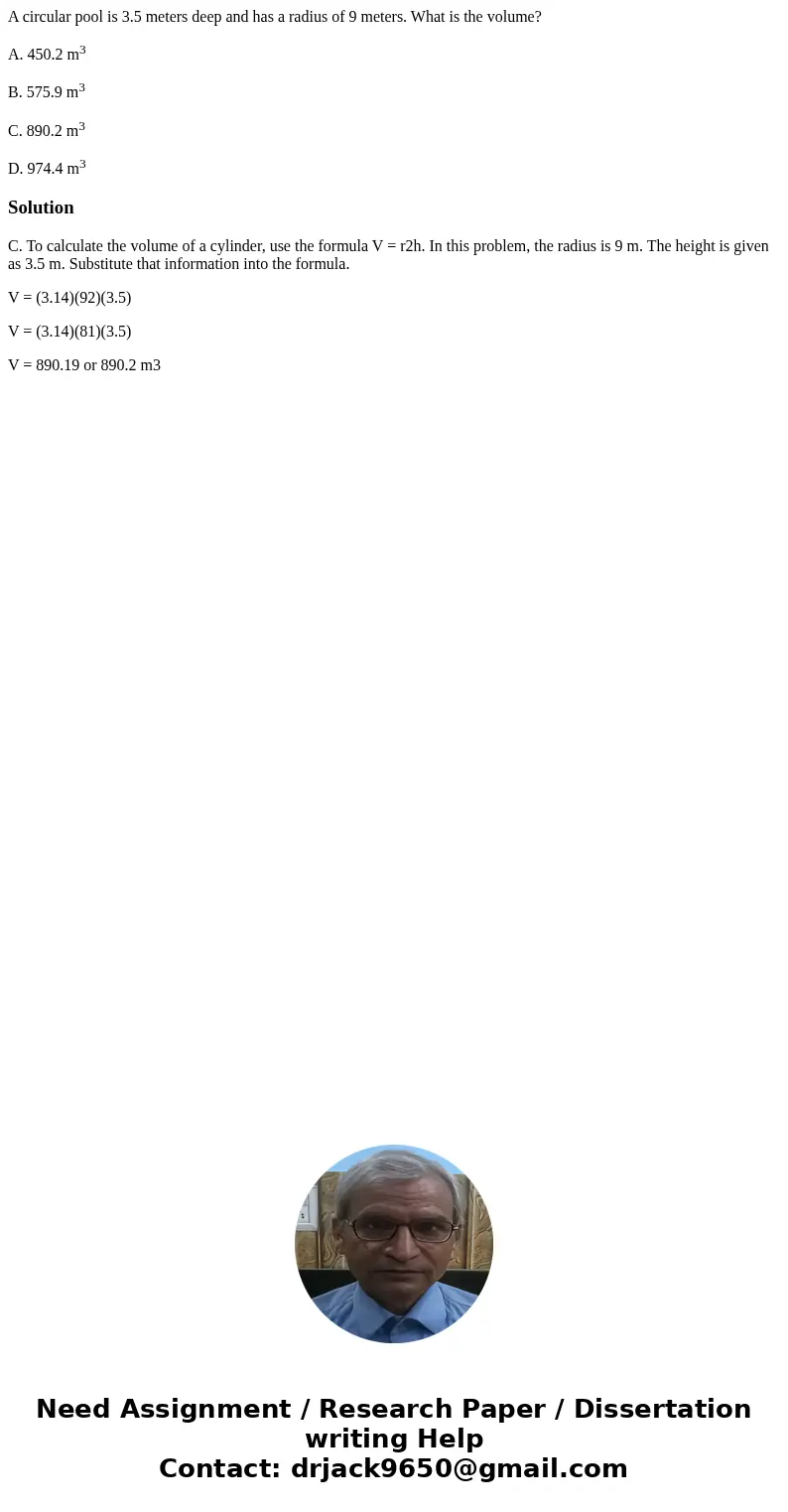 A circular pool is 3.5 meters deep and has a radius of 9 meters. What is the volume? A. 450.2 m3 B. 575.9 m3 C. 890.2 m3 D. 974.4 m3SolutionC. To calculate the  A circular pool is 3.5 meters deep and has a radius of 9 meters. What is the volume? A. 450.2 m3 B. 575.9 m3 C. 890.2 m3 D. 974.4 m3SolutionC. To calculate the