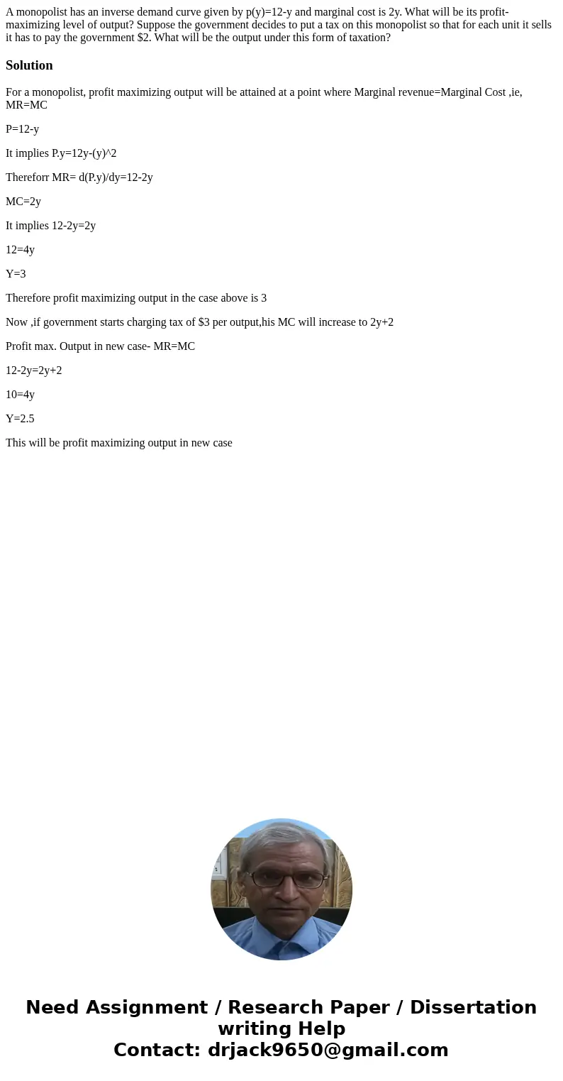 A monopolist has an inverse demand curve given by p(y)=12-y and marginal cost is 2y. What will be its profit-maximizing level of output? Suppose the government  A monopolist has an inverse demand curve given by p(y)=12-y and marginal cost is 2y. What will be its profit-maximizing level of output? Suppose the government