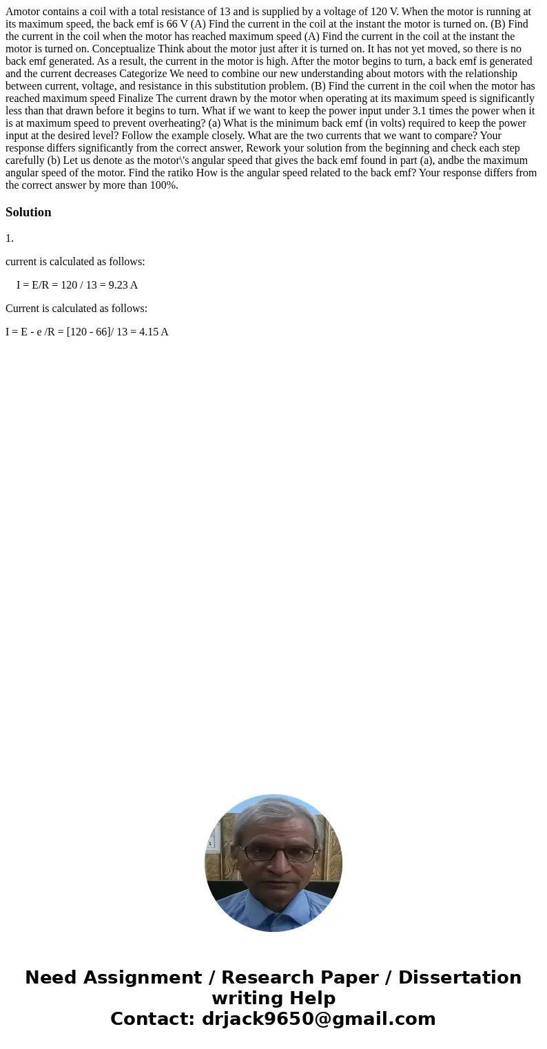 Amotor contains a coil with a total resistance of 13 and is supplied by a voltage of 120 V. When the motor is running at its maximum speed, the back emf is 66   Amotor contains a coil with a total resistance of 13 and is supplied by a voltage of 120 V. When the motor is running at its maximum speed, the back emf is 66