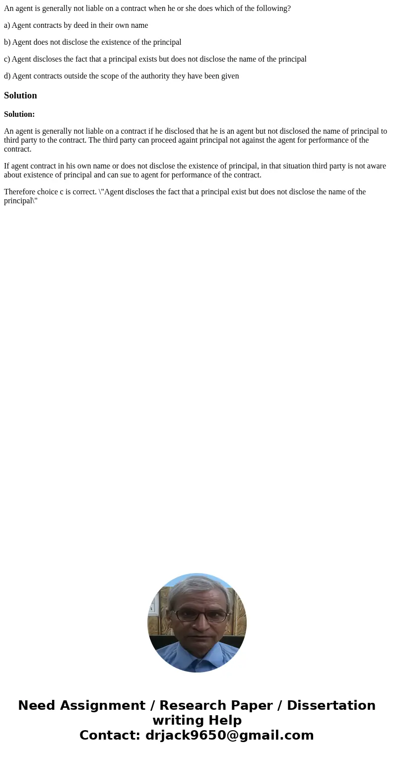 An agent is generally not liable on a contract when he or she does which of the following? a) Agent contracts by deed in their own name b) Agent does not disclo An agent is generally not liable on a contract when he or she does which of the following? a) Agent contracts by deed in their own name b) Agent does not disclo