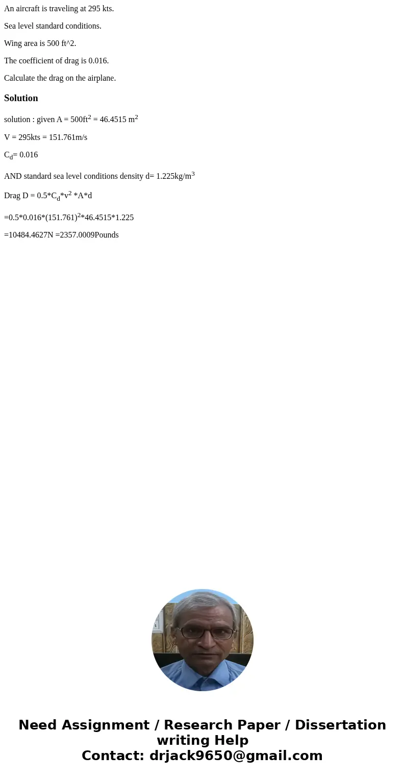 An aircraft is traveling at 295 kts. Sea level standard conditions. Wing area is 500 ft^2. The coefficient of drag is 0.016. Calculate the drag on the airplane. An aircraft is traveling at 295 kts. Sea level standard conditions. Wing area is 500 ft^2. The coefficient of drag is 0.016. Calculate the drag on the airplane.