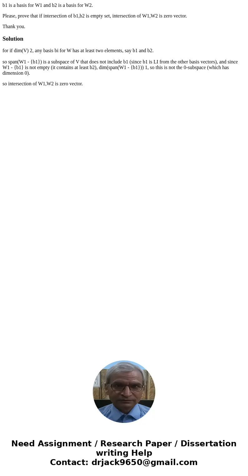 b1 is a basis for W1 and b2 is a basis for W2. Please, prove that if intersection of b1,b2 is empty set, intersection of W1,W2 is zero vector. Thank you.Solutio b1 is a basis for W1 and b2 is a basis for W2. Please, prove that if intersection of b1,b2 is empty set, intersection of W1,W2 is zero vector. Thank you.Solutio