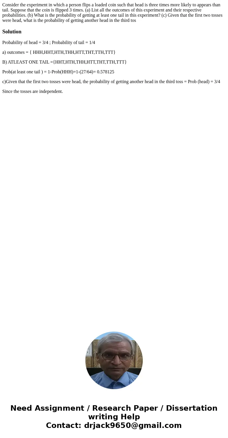 Consider the experiment in which a person flips a loaded coin such that head is three times more likely to appears than tail. Suppose that the coin is flipped 3 Consider the experiment in which a person flips a loaded coin such that head is three times more likely to appears than tail. Suppose that the coin is flipped 3