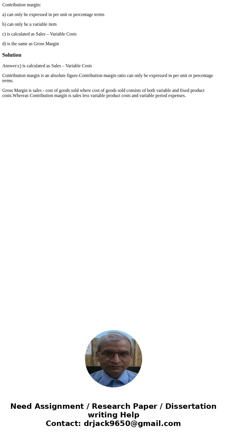 Contribution margin: a) can only be expressed in per unit or percentage terms b) can only be a variable item c) is calculated as Sales – Variable Costs d) is th Contribution margin: a) can only be expressed in per unit or percentage terms b) can only be a variable item c) is calculated as Sales – Variable Costs d) is th