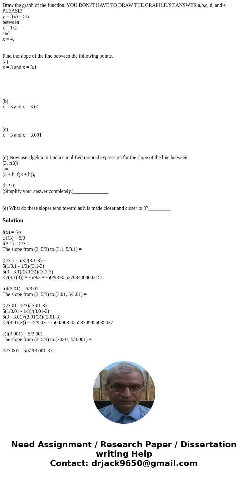 Draw the graph of the function. YOU DON\'T HAVE TO DRAW THE GRAPH JUST ANSWER a,b,c, d, and e PLEASE! y = f(x) = 5/x between x = 1/2 and x = 4. Find the slope o Draw the graph of the function. YOU DON\'T HAVE TO DRAW THE GRAPH JUST ANSWER a,b,c, d, and e PLEASE! y = f(x) = 5/x between x = 1/2 and x = 4. Find the slope o