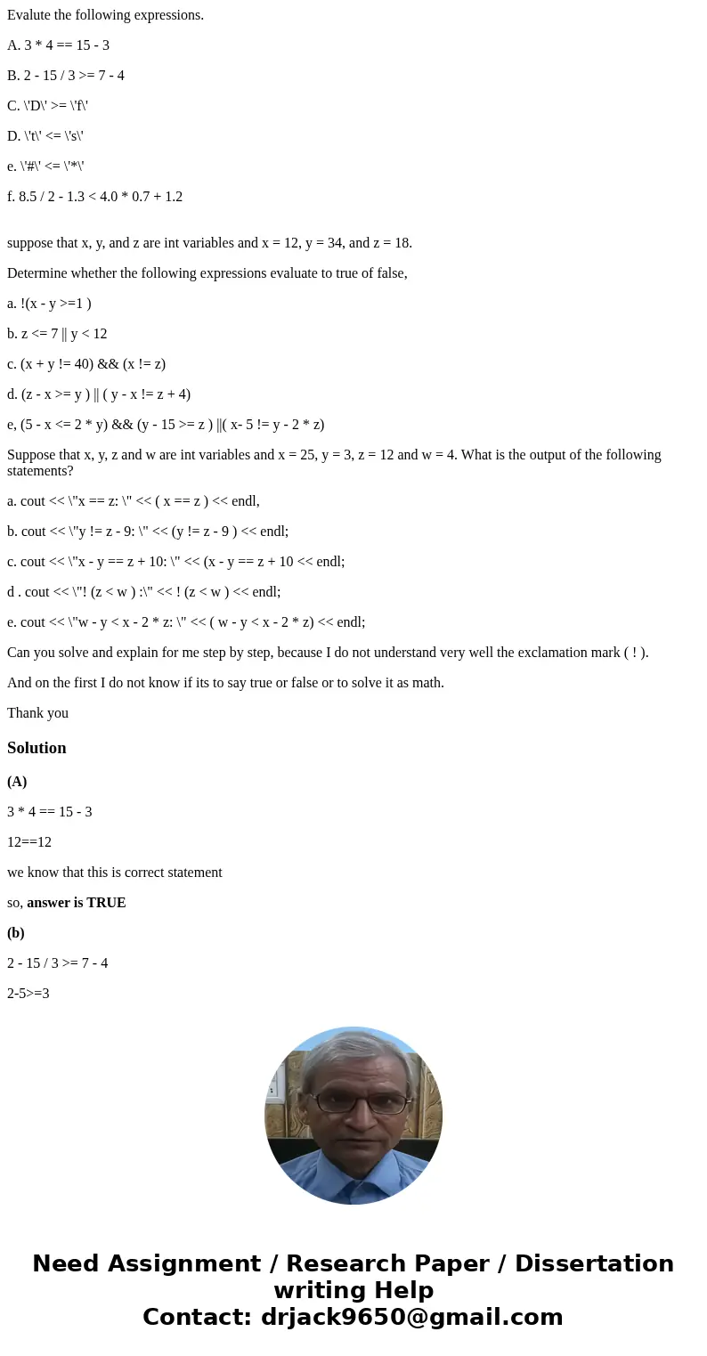 Evalute the following expressions. A. 3 * 4 == 15 - 3 B. 2 - 15 / 3 >= 7 - 4 C. \'D\' >= \'f\' D. \'t\' <= \'s\' e. \'#\' <= \'*\' f. 8.5 / 2 - 1.3  Evalute the following expressions. A. 3 * 4 == 15 - 3 B. 2 - 15 / 3 >= 7 - 4 C. \'D\' >= \'f\' D. \'t\' <= \'s\' e. \'#\' <= \'*\' f. 8.5 / 2 - 1.3