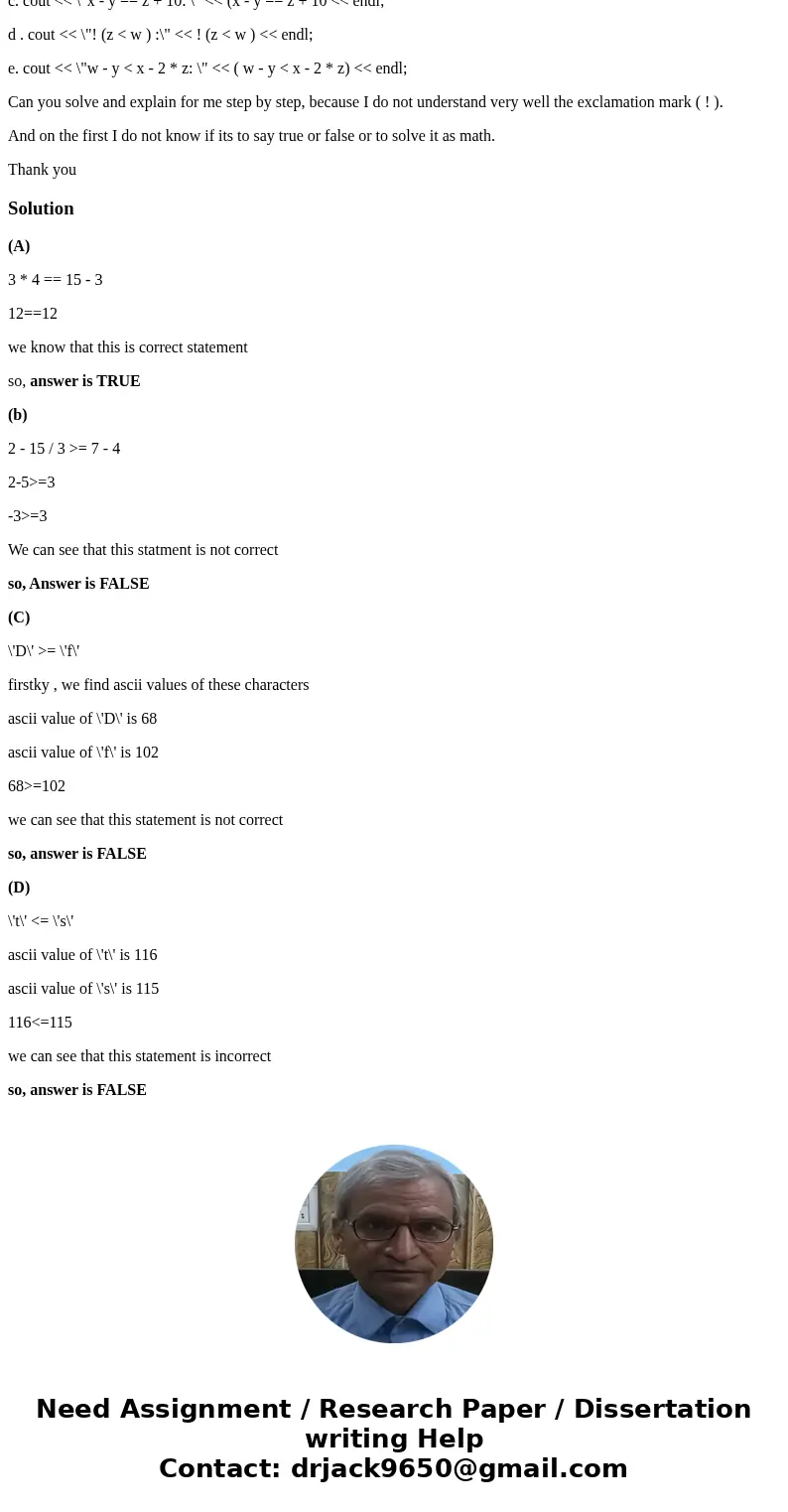 Evalute the following expressions. A. 3 * 4 == 15 - 3 B. 2 - 15 / 3 >= 7 - 4 C. \'D\' >= \'f\' D. \'t\' <= \'s\' e. \'#\' <= \'*\' f. 8.5 / 2 - 1.3  Evalute the following expressions. A. 3 * 4 == 15 - 3 B. 2 - 15 / 3 >= 7 - 4 C. \'D\' >= \'f\' D. \'t\' <= \'s\' e. \'#\' <= \'*\' f. 8.5 / 2 - 1.3