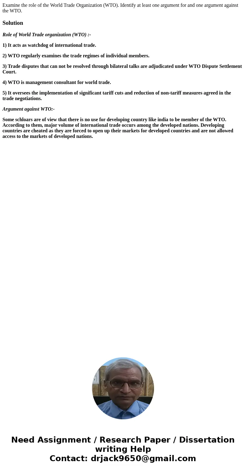 Examine the role of the World Trade Organization (WTO). Identify at least one argument for and one argument against the WTO.SolutionRole of World Trade organiza Examine the role of the World Trade Organization (WTO). Identify at least one argument for and one argument against the WTO.SolutionRole of World Trade organiza