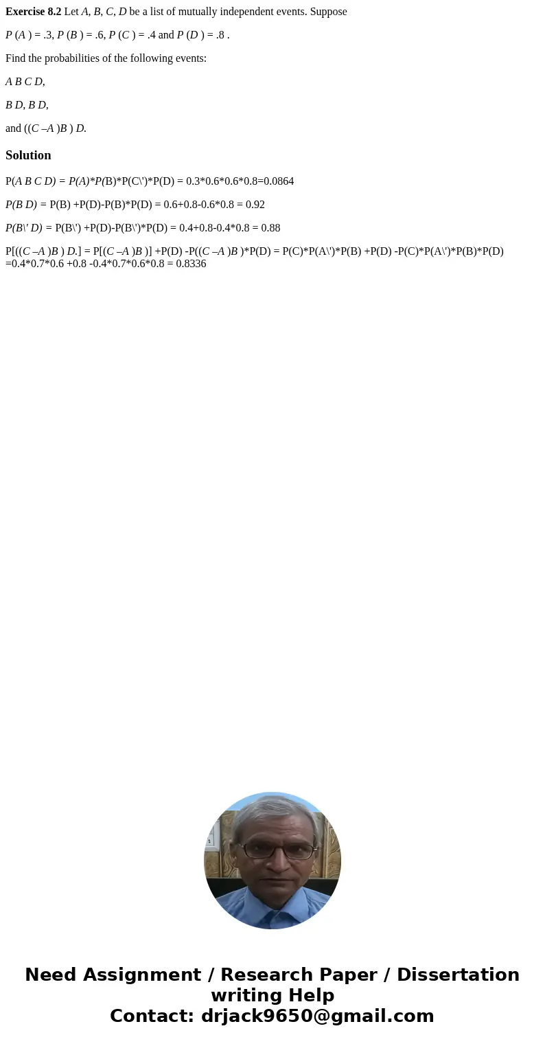Exercise 8.2 Let A, B, C, D be a list of mutually independent events. Suppose P (A ) = .3, P (B ) = .6, P (C ) = .4 and P (D ) = .8 . Find the probabilities of  Exercise 8.2 Let A, B, C, D be a list of mutually independent events. Suppose P (A ) = .3, P (B ) = .6, P (C ) = .4 and P (D ) = .8 . Find the probabilities of