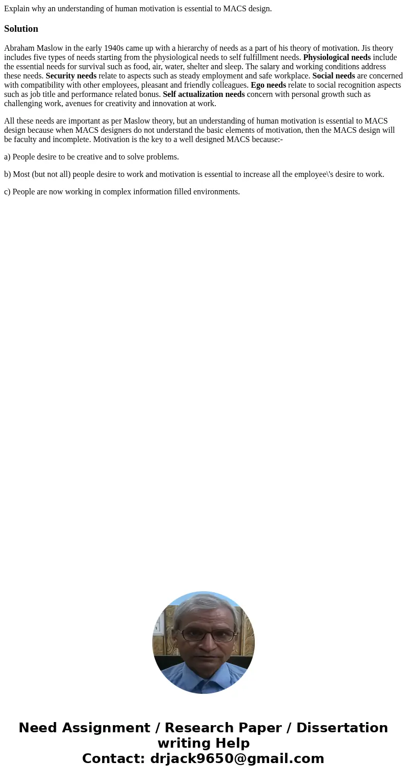 Explain why an understanding of human motivation is essential to MACS design.SolutionAbraham Maslow in the early 1940s came up with a hierarchy of needs as a pa Explain why an understanding of human motivation is essential to MACS design.SolutionAbraham Maslow in the early 1940s came up with a hierarchy of needs as a pa