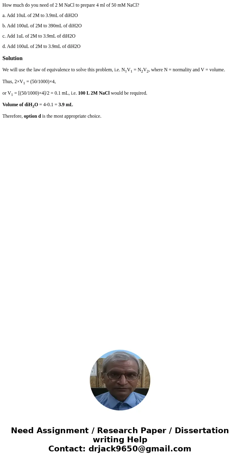 How much do you need of 2 M NaCl to prepare 4 ml of 50 mM NaCl? a. Add 10uL of 2M to 3.9mL of diH2O b. Add 100uL of 2M to 390mL of diH2O c. Add 1uL of 2M to 3.9 How much do you need of 2 M NaCl to prepare 4 ml of 50 mM NaCl? a. Add 10uL of 2M to 3.9mL of diH2O b. Add 100uL of 2M to 390mL of diH2O c. Add 1uL of 2M to 3.9