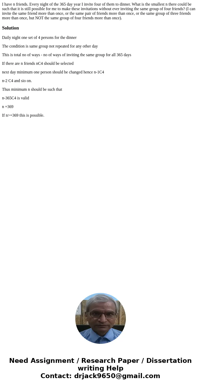 I have n friends. Every night of the 365 day year I invite four of them to dinner. What is the smallest n there could be such that it is still possible for me   I have n friends. Every night of the 365 day year I invite four of them to dinner. What is the smallest n there could be such that it is still possible for me