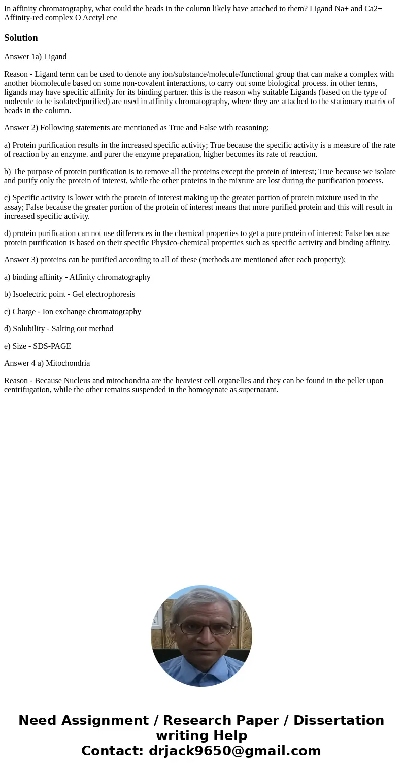 In affinity chromatography, what could the beads in the column likely have attached to them? Ligand Na+ and Ca2+ Affinity-red complex O Acetyl ene SolutionAnsw  In affinity chromatography, what could the beads in the column likely have attached to them? Ligand Na+ and Ca2+ Affinity-red complex O Acetyl ene SolutionAnsw
