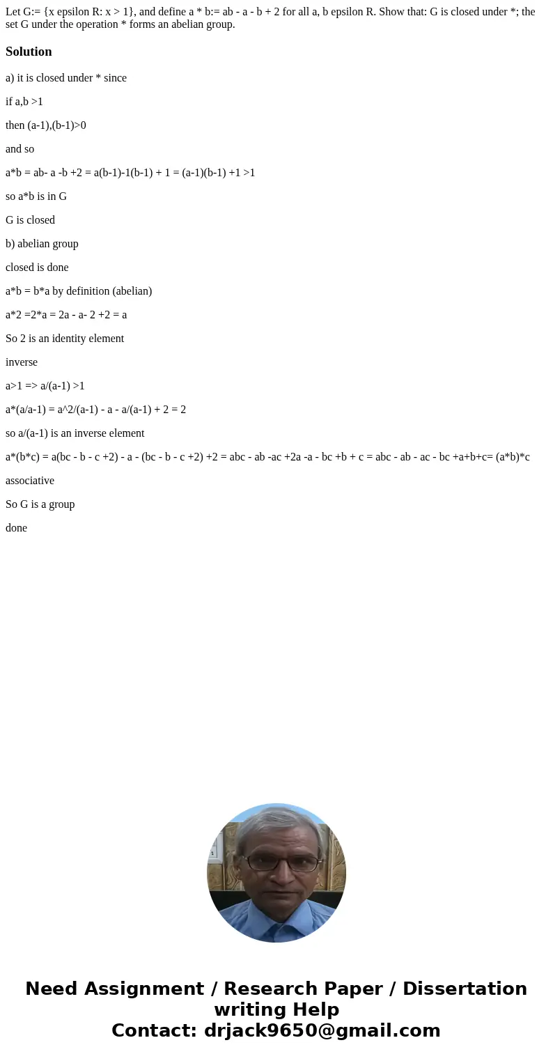 Let G:= {x epsilon R: x > 1}, and define a * b:= ab - a - b + 2 for all a, b epsilon R. Show that: G is closed under *; the set G under the operation * form  Let G:= {x epsilon R: x > 1}, and define a * b:= ab - a - b + 2 for all a, b epsilon R. Show that: G is closed under *; the set G under the operation * form