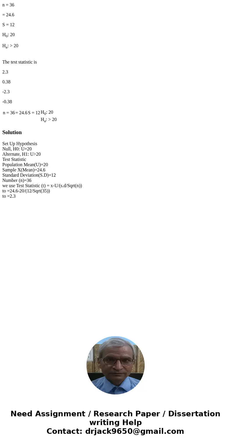 n = 36 = 24.6 S = 12 H0: 20 Ha: > 20 The test statistic is 2.3 0.38 -2.3 -0.38 n = 36 = 24.6 S = 12 H0: 20 Ha: > 20 SolutionSet Up Hypothesis Null, H0: U= n = 36 = 24.6 S = 12 H0: 20 Ha: > 20 The test statistic is 2.3 0.38 -2.3 -0.38 n = 36 = 24.6 S = 12 H0: 20 Ha: > 20 SolutionSet Up Hypothesis Null, H0: U=