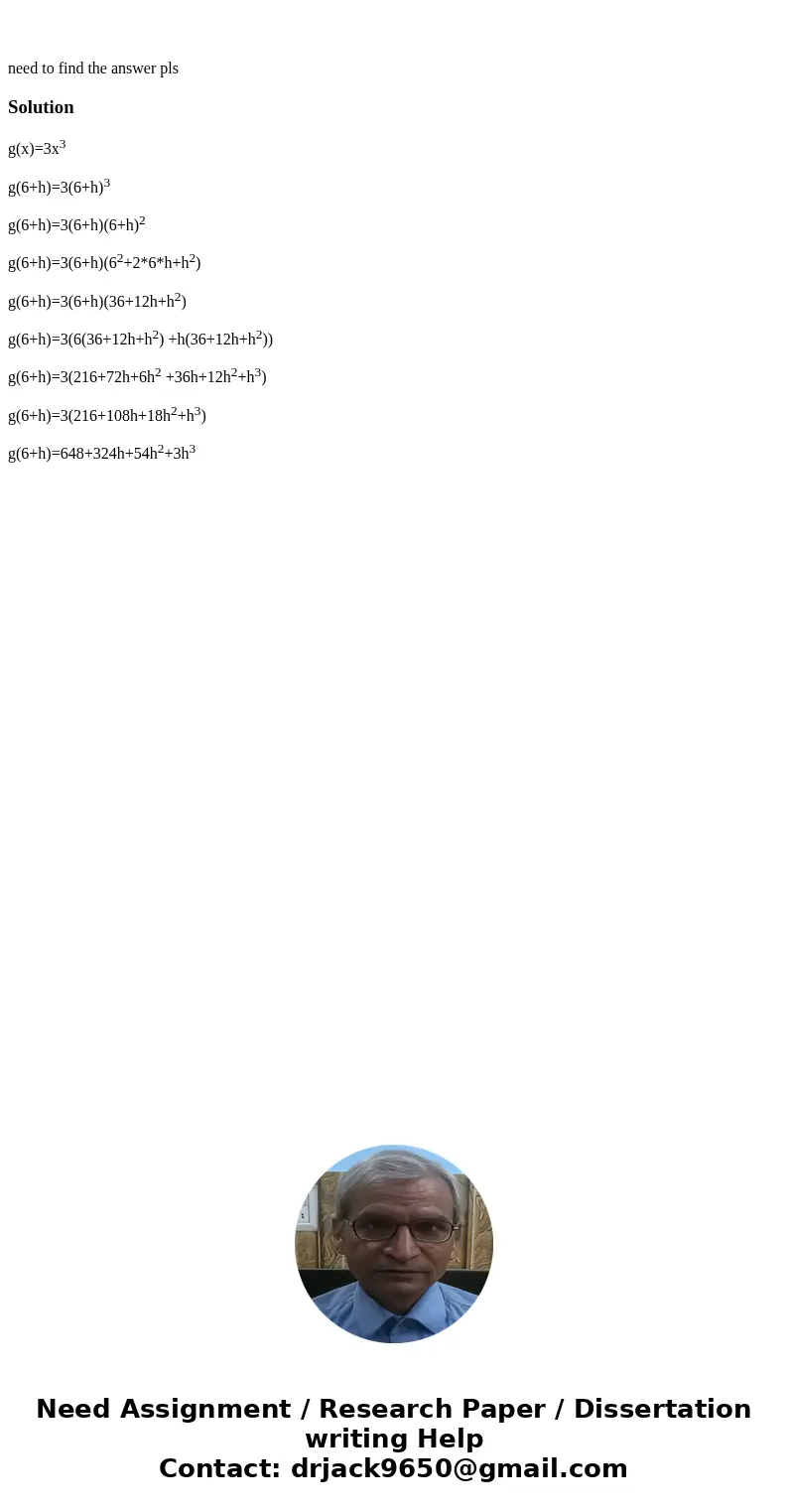 need to find the answer plsSolutiong(x)=3x3 g(6+h)=3(6+h)3 g(6+h)=3(6+h)(6+h)2 g(6+h)=3(6+h)(62+2*6*h+h2) g(6+h)=3(6+h)(36+12h+h2) g(6+h)=3(6(36+12h+h2) +h(36+  need to find the answer plsSolutiong(x)=3x3 g(6+h)=3(6+h)3 g(6+h)=3(6+h)(6+h)2 g(6+h)=3(6+h)(62+2*6*h+h2) g(6+h)=3(6+h)(36+12h+h2) g(6+h)=3(6(36+12h+h2) +h(36+
