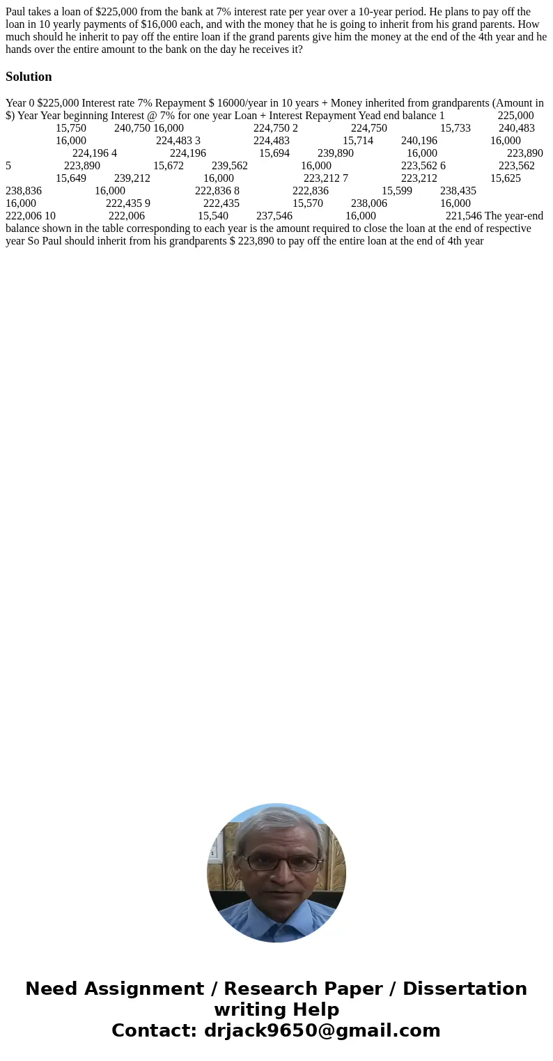 Paul takes a loan of $225,000 from the bank at 7% interest rate per year over a 10-year period. He plans to pay off the loan in 10 yearly payments of $16,000 ea Paul takes a loan of $225,000 from the bank at 7% interest rate per year over a 10-year period. He plans to pay off the loan in 10 yearly payments of $16,000 ea