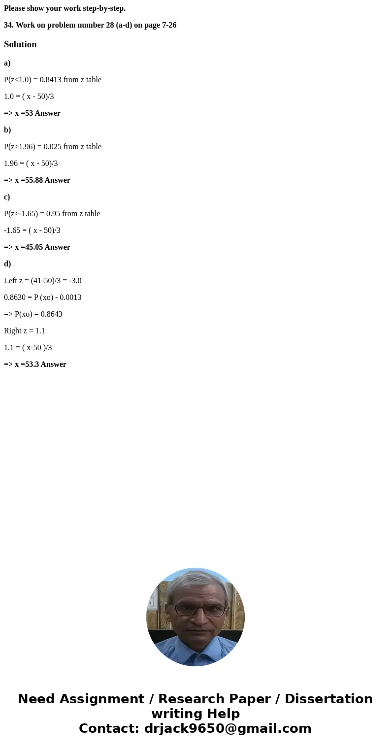 Please show your work step-by-step. 34. Work on problem number 28 (a-d) on page 7-26 Solutiona) P(z<1.0) = 0.8413 from z table 1.0 = ( x - 50)/3 => x =53  Please show your work step-by-step. 34. Work on problem number 28 (a-d) on page 7-26 Solutiona) P(z<1.0) = 0.8413 from z table 1.0 = ( x - 50)/3 => x =53