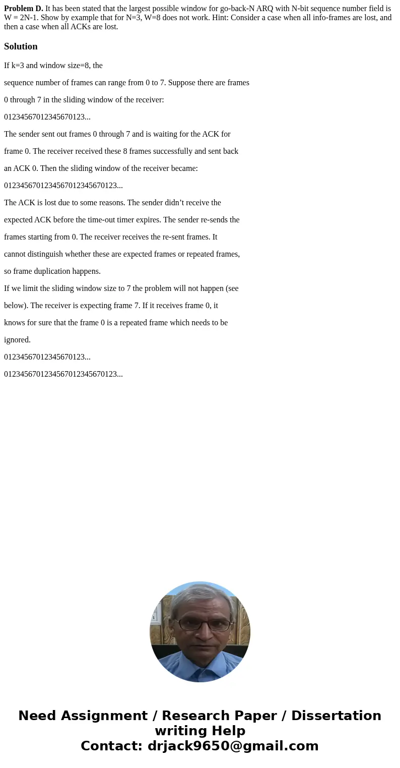 Problem D. It has been stated that the largest possible window for go-back-N ARQ with N-bit sequence number field is W = 2N-1. Show by example that for N=3, W=8 Problem D. It has been stated that the largest possible window for go-back-N ARQ with N-bit sequence number field is W = 2N-1. Show by example that for N=3, W=8