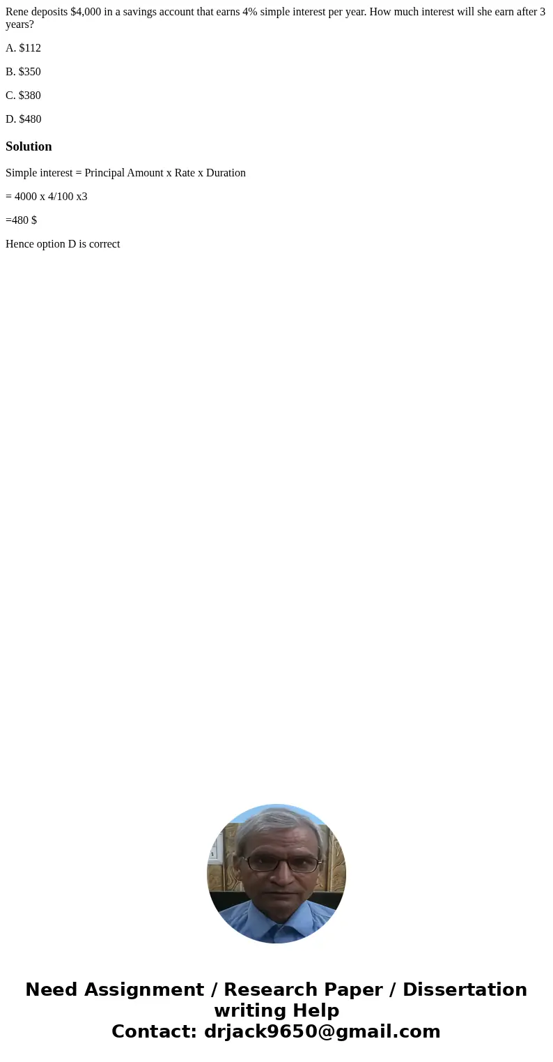 Rene deposits $4,000 in a savings account that earns 4% simple interest per year. How much interest will she earn after 3 years? A. $112 B. $350 C. $380 D. $480 Rene deposits $4,000 in a savings account that earns 4% simple interest per year. How much interest will she earn after 3 years? A. $112 B. $350 C. $380 D. $480