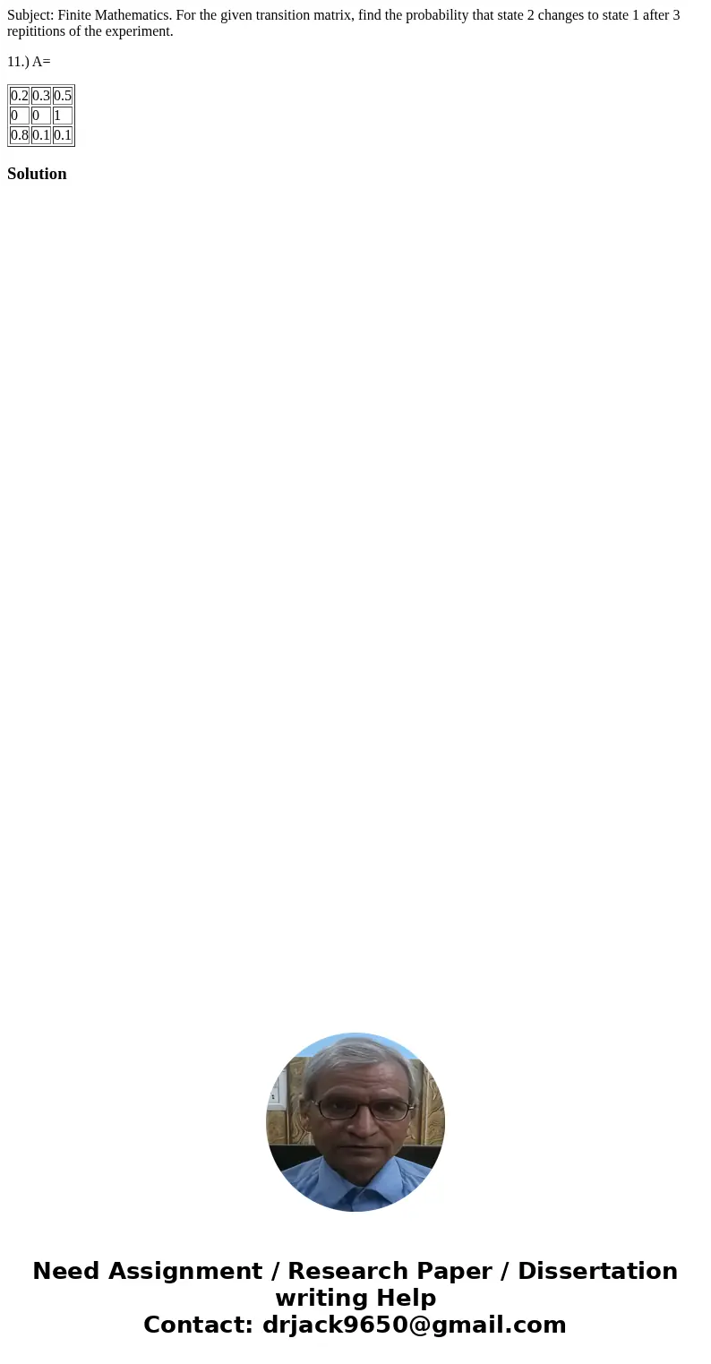 Subject: Finite Mathematics. For the given transition matrix, find the probability that state 2 changes to state 1 after 3 repititions of the experiment. 11.) A Subject: Finite Mathematics. For the given transition matrix, find the probability that state 2 changes to state 1 after 3 repititions of the experiment. 11.) A