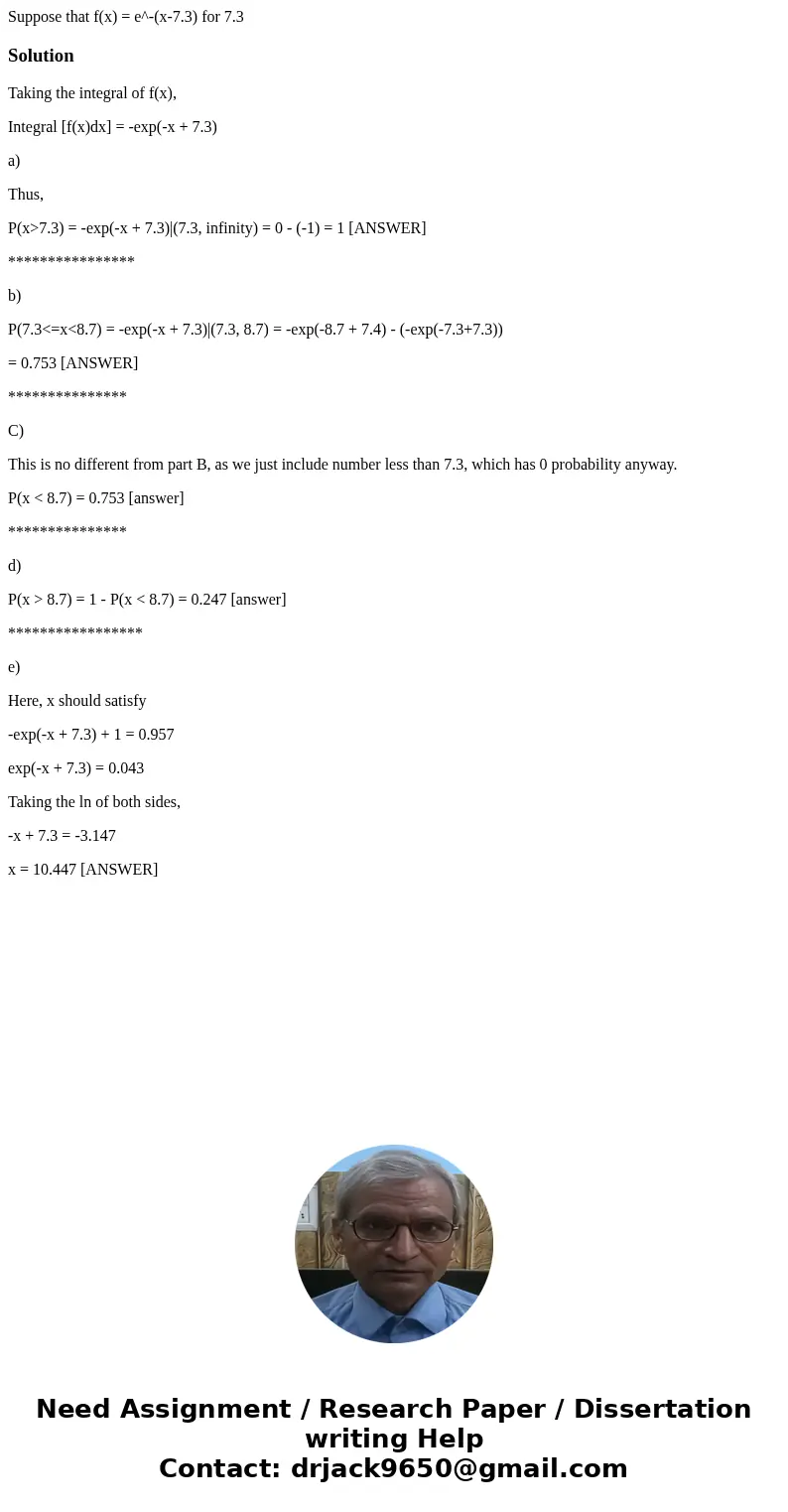  Suppose that f(x) = e^-(x-7.3) for 7.3 SolutionTaking the integral of f(x), Integral [f(x)dx] = -exp(-x + 7.3) a) Thus, P(x>7.3) = -exp(-x + 7.3)|(7.3, infi