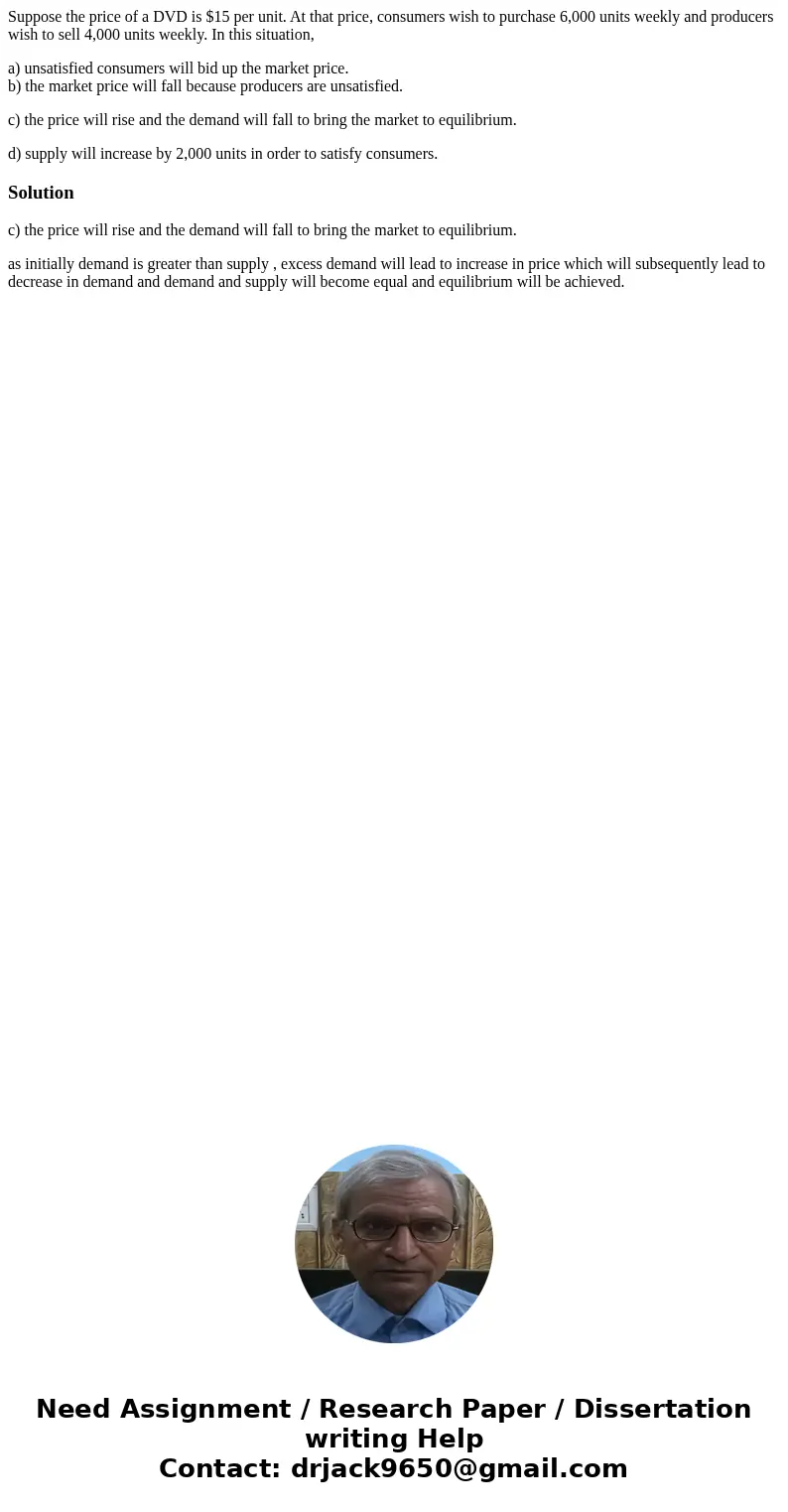 Suppose the price of a DVD is $15 per unit. At that price, consumers wish to purchase 6,000 units weekly and producers wish to sell 4,000 units weekly. In this  Suppose the price of a DVD is $15 per unit. At that price, consumers wish to purchase 6,000 units weekly and producers wish to sell 4,000 units weekly. In this