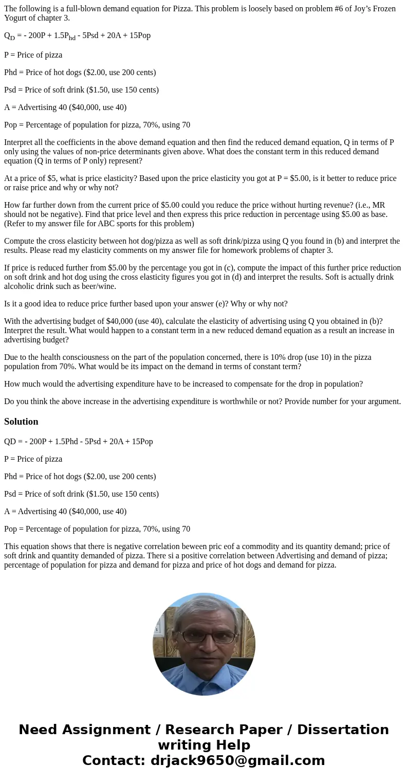 The following is a full-blown demand equation for Pizza. This problem is loosely based on problem #6 of Joy’s Frozen Yogurt of chapter 3. QD = - 200P + 1.5Phd - The following is a full-blown demand equation for Pizza. This problem is loosely based on problem #6 of Joy’s Frozen Yogurt of chapter 3. QD = - 200P + 1.5Phd -