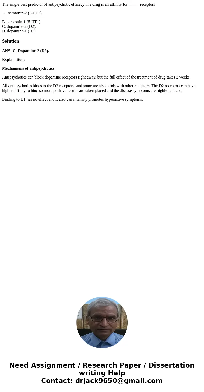 The single best predictor of antipsychotic efficacy in a drug is an affinity for _____ receptors A. serotonin-2 (5-HT2). B. serotonin-1 (5-HT1). C. dopamine-2 ( The single best predictor of antipsychotic efficacy in a drug is an affinity for _____ receptors A. serotonin-2 (5-HT2). B. serotonin-1 (5-HT1). C. dopamine-2 (