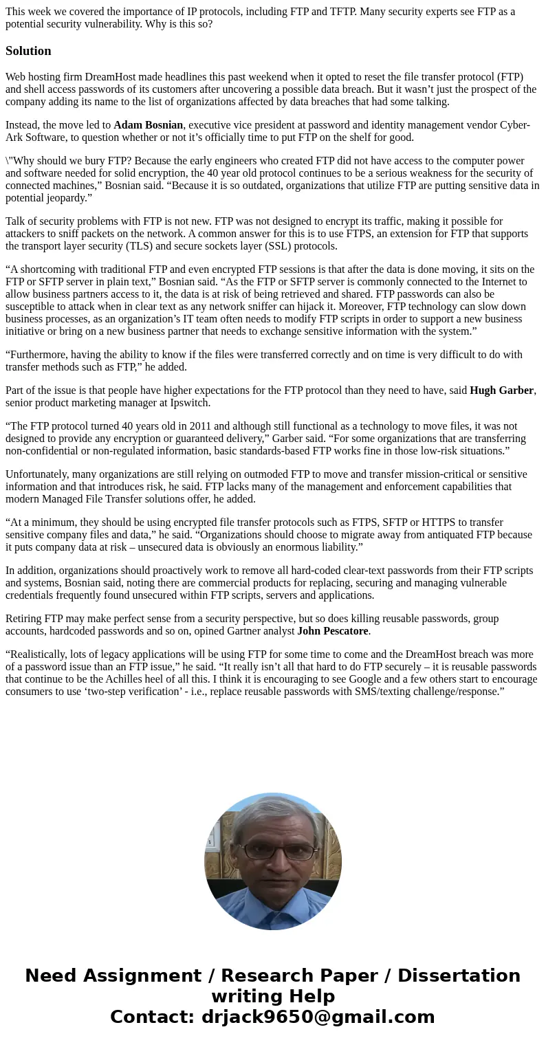 This week we covered the importance of IP protocols, including FTP and TFTP. Many security experts see FTP as a potential security vulnerability. Why is this so This week we covered the importance of IP protocols, including FTP and TFTP. Many security experts see FTP as a potential security vulnerability. Why is this so
