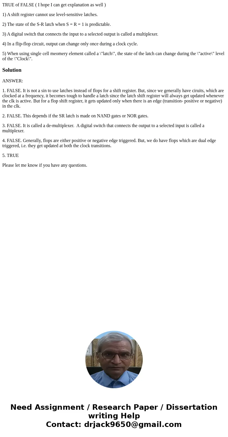 TRUE of FALSE ( I hope I can get explanation as well ) 1) A shift register cannot use level-sensitive latches. 2) The state of the S-R latch when S = R = 1 is p TRUE of FALSE ( I hope I can get explanation as well ) 1) A shift register cannot use level-sensitive latches. 2) The state of the S-R latch when S = R = 1 is p