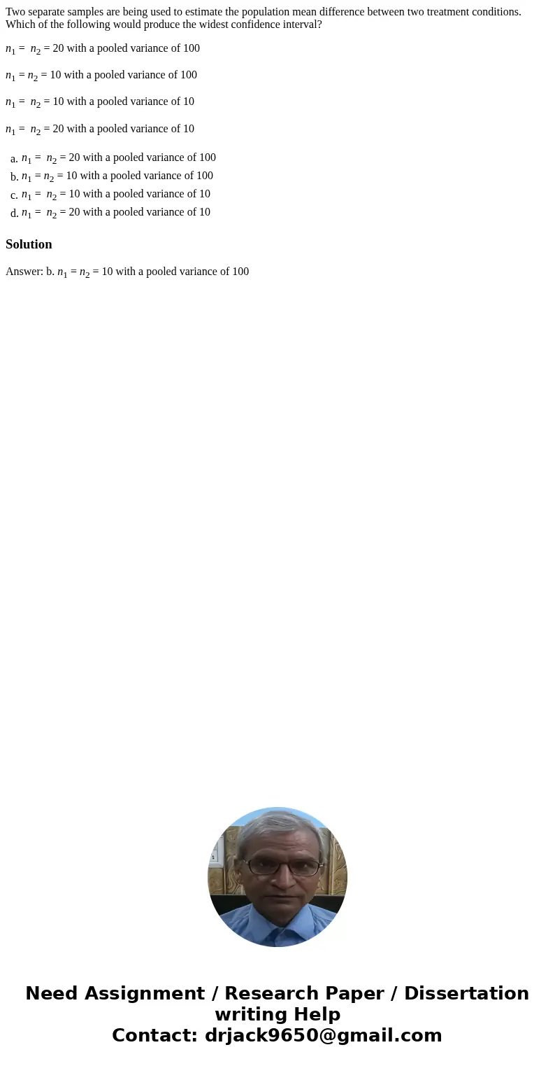 Two separate samples are being used to estimate the population mean difference between two treatment conditions. Which of the following would produce the widest Two separate samples are being used to estimate the population mean difference between two treatment conditions. Which of the following would produce the widest