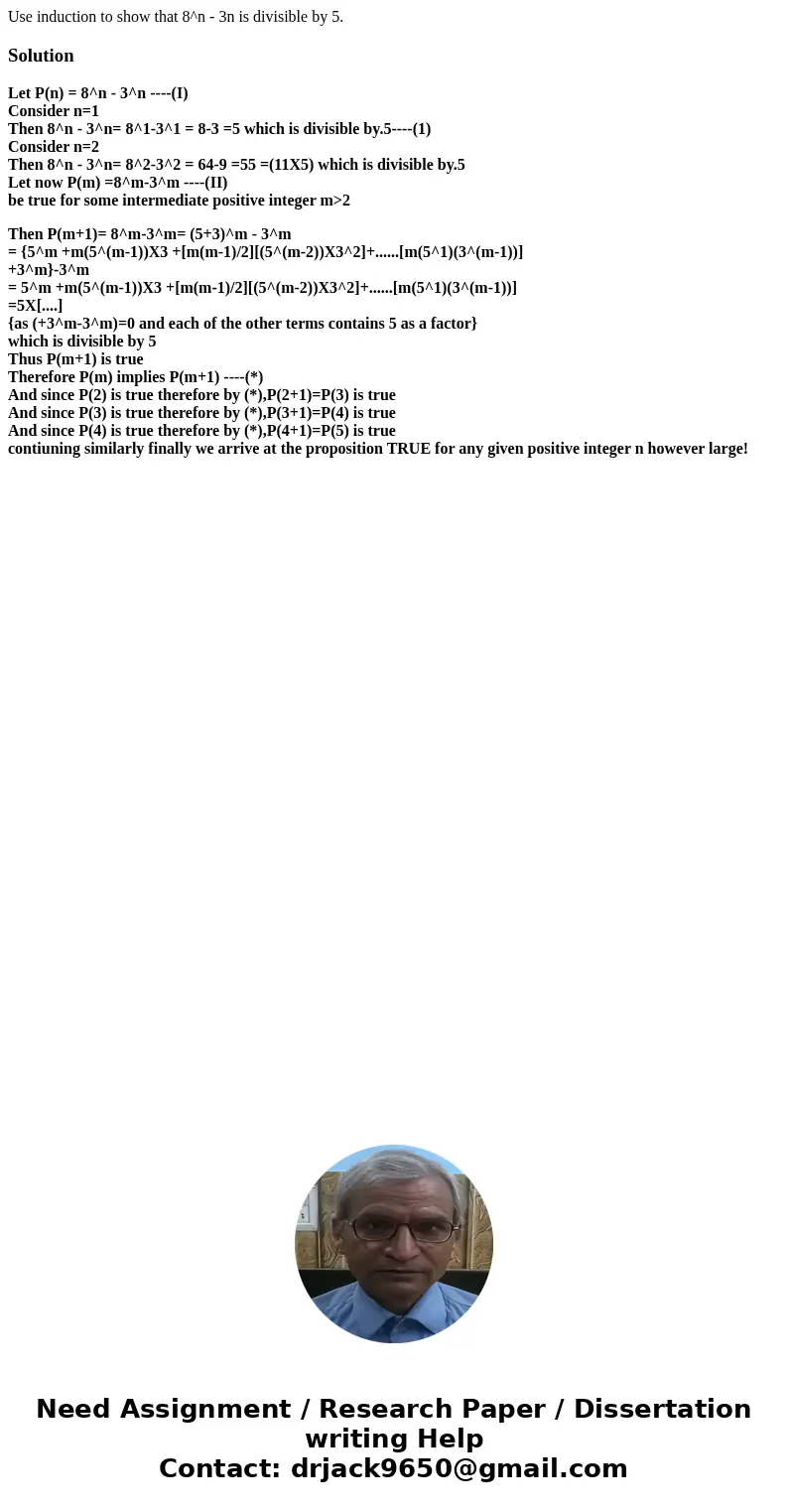 Use induction to show that 8^n - 3n is divisible by 5.SolutionLet P(n) = 8^n - 3^n ----(I) Consider n=1 Then 8^n - 3^n= 8^1-3^1 = 8-3 =5 which is divisible by.  Use induction to show that 8^n - 3n is divisible by 5.SolutionLet P(n) = 8^n - 3^n ----(I) Consider n=1 Then 8^n - 3^n= 8^1-3^1 = 8-3 =5 which is divisible by.