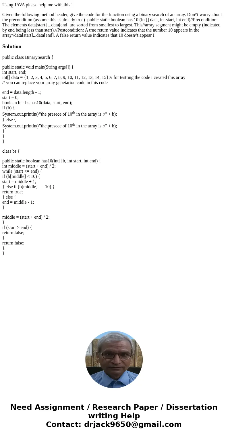 Using JAVA please help me with this! Given the following method header, give the code for the function using a binary search of an array. Don\'t worry about the Using JAVA please help me with this! Given the following method header, give the code for the function using a binary search of an array. Don\'t worry about the