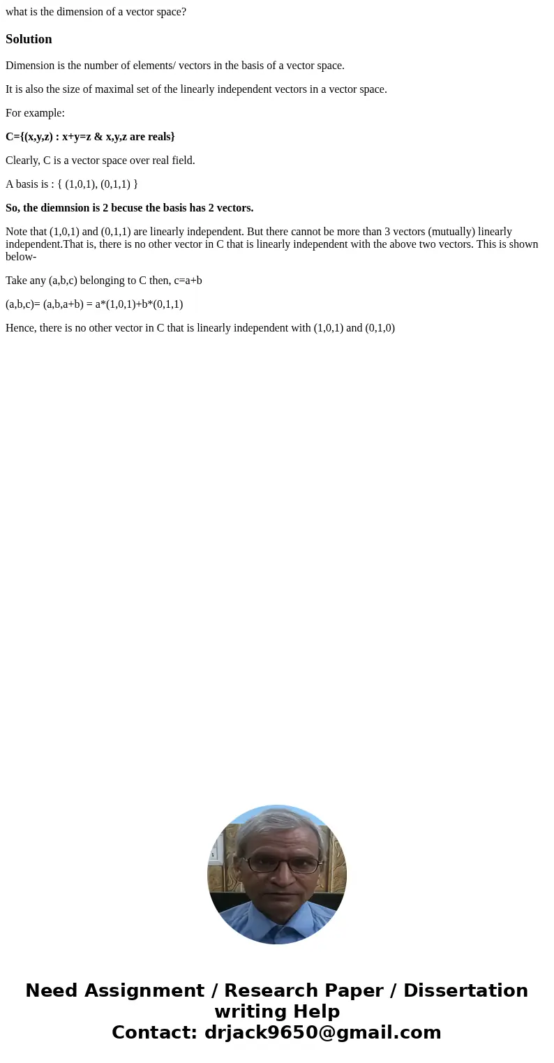 what is the dimension of a vector space?SolutionDimension is the number of elements/ vectors in the basis of a vector space. It is also the size of maximal set  what is the dimension of a vector space?SolutionDimension is the number of elements/ vectors in the basis of a vector space. It is also the size of maximal set