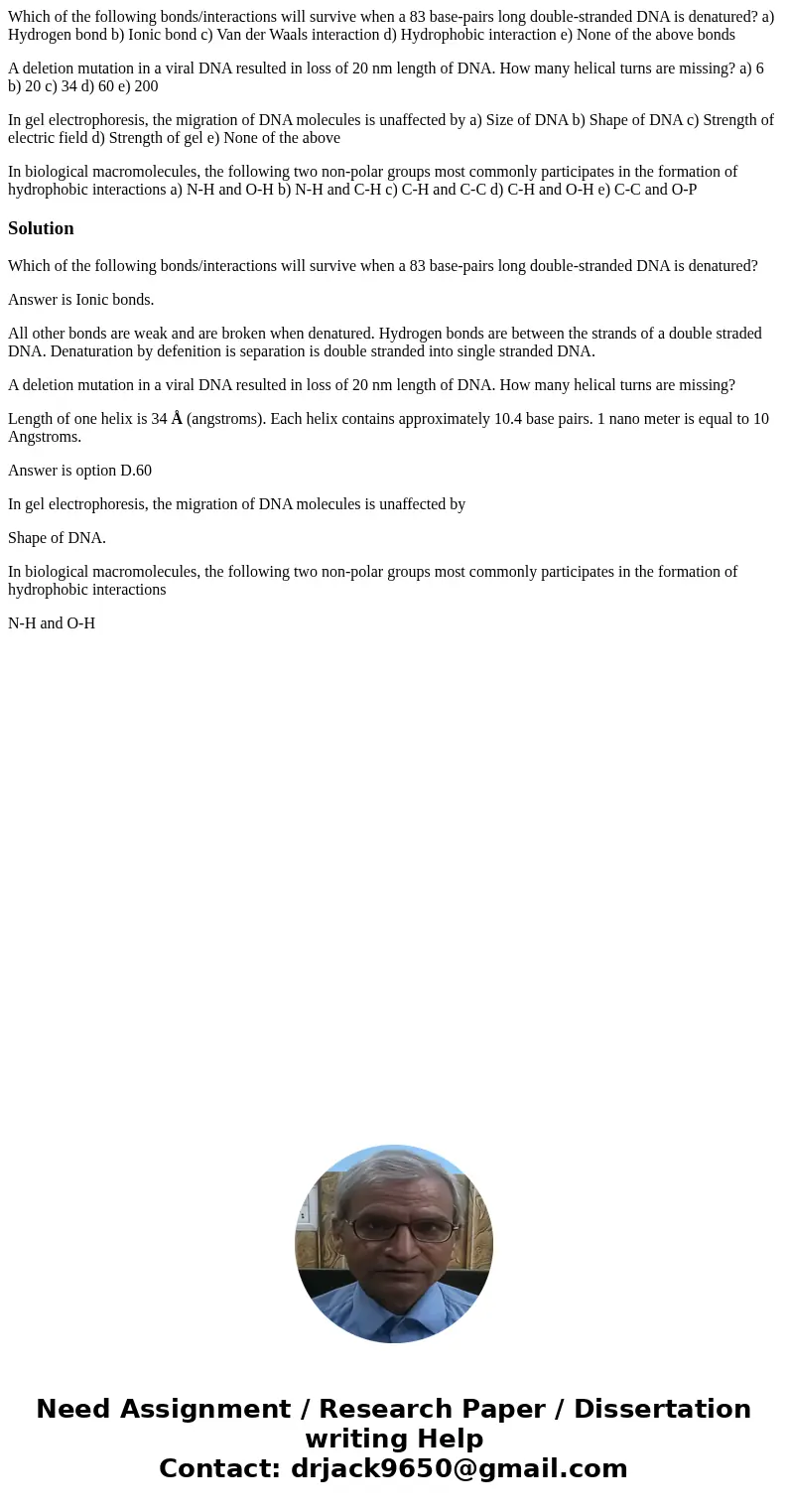 Which of the following bonds/interactions will survive when a 83 base-pairs long double-stranded DNA is denatured? a) Hydrogen bond b) Ionic bond c) Van der Waa Which of the following bonds/interactions will survive when a 83 base-pairs long double-stranded DNA is denatured? a) Hydrogen bond b) Ionic bond c) Van der Waa