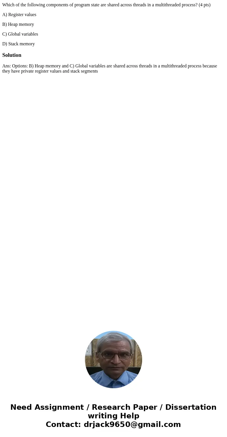 Which of the following components of program state are shared across threads in a multithreaded process? (4 pts) A) Register values B) Heap memory C) Global var Which of the following components of program state are shared across threads in a multithreaded process? (4 pts) A) Register values B) Heap memory C) Global var
