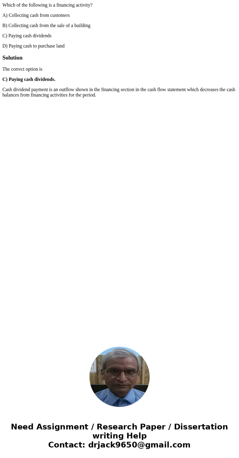 Which of the following is a financing activity? A) Collecting cash from customers B) Collecting cash from the sale of a building C) Paying cash dividends D) Pay Which of the following is a financing activity? A) Collecting cash from customers B) Collecting cash from the sale of a building C) Paying cash dividends D) Pay